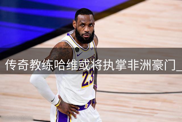 传奇教练哈维或将执掌非洲豪门 科特迪瓦足协酝酿换帅风暴